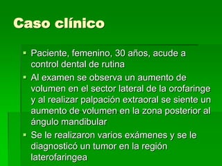 Caso clínico

  Paciente, femenino, 30 años, acude a
   control dental de rutina
  Al examen se observa un aumento de
   volumen en el sector lateral de la orofaringe
   y al realizar palpación extraoral se siente un
   aumento de volumen en la zona posterior al
   ángulo mandibular
  Se le realizaron varios exámenes y se le
   diagnosticó un tumor en la región
   laterofaringea
 