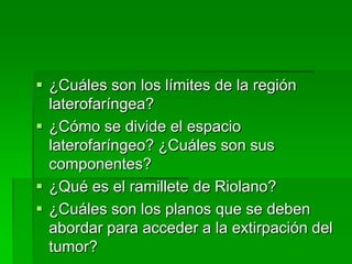  ¿Cuáles son los límites de la región
  laterofaríngea?
 ¿Cómo se divide el espacio
  laterofaríngeo? ¿Cuáles son sus
  componentes?
 ¿Qué es el ramillete de Riolano?
 ¿Cuáles son los planos que se deben
  abordar para acceder a la extirpación del
  tumor?
 