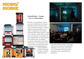 kioski/
kioske
          Kioski/Kioske – Finisaż
          1-5/10, Fabrystrefa

          Projekt “Kioski/Kioske” rozpo-
          czął się na początku tego roku,
          podczas wywozu kiosku do Nie-
          miec. Starą żółtą budę z laminatu,
          dobrze znaną łodzianom z ulic
          miasta, zapakowano na lawetę i
          przetransportowano ponad 1000
          km na zachód, przez dwie nieistnie-
          jące już granice, do Giessen, ma-
          łej uniwersyteckiej miejscowości
          koło Frankfurtu nad Menem
          w dawnych Niemczech Zachodnich.
          Kiosk pełnił tam podwójną funk-
          cję instalacji artystycznej oraz      Podczas ﬁnisażu około 100 osób
          scenograﬁi do performensów,           wysłuchało wykładu Włodzimierza
                          które następnie       Adamiaka o roli małej architektu-
                          zostały pokazane      ry w przestrzeni miejskiej oraz
                          w Łodzi w formie      zapoznało się z dokumentacją
                          wideoinstalacji.      projektu.
 