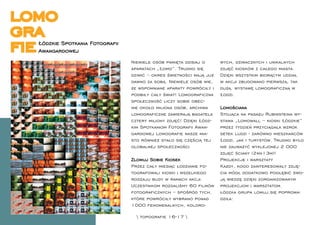 lomo
gra
ﬁeŁódzkie Spotkania Fotograﬁi
  Awangardowej
                                Niewiele osób pamięta dzisiaj o      wych, dziwacznych i unikalnych
                                aparatach „Łomo”. Trudno się         zdjęć kiosków z całego miasta.
                                dziwić – okres świetności mają już   Dzięki wszystkim biorącym udział
                                dawno za sobą. Niewiele osób wie,    w akcji zbudowano pierwszą, tak
                                że wspomniane aparaty powróciły i    dużą, wystawę lomograﬁczną w
                                podbiły cały świat! Lomograﬁczna     Łodzi.
                                społeczność liczy sobie obec-
                                nie około miliona osób, archiwa      Lomościana
                                lomograﬁczne zawierają bagatela      Stojąca na pasażu Rubinsteina wy-
                                cztery miliony zdjęć! Dzięki Łódz-   stawa „Lomowall – kioski Łódzkie”
                                kim Spotkaniom Fotograﬁi Awan-       przez tydzień przyciągała wzrok
                                gardowej Lomograﬁe nasze mia-        setek ludzi - zarówno mieszkańców
                                sto również stało się częścią tej    Łodzi, jak i turystów. Trudno było
                                globalnej społeczności.              nie zauważyć wyklejonej 2 000
                                                                     zdjęć ściany (2mx13m)!
                                Zlomuj Sobie Kiosek                  Projekcje i warsztaty
                                Przez cały miesiąc łodzianie fo-     Każdy, kogo zainteresowały zdję-
                                tografowali kioski i wszelkiego      cia mógł dodatkowo pogłębić swo-
                                rodzaju budy w ramach akcji.         ją wiedzę dzięki zorganizowanym
                                Uczestnikom rozdaliśmy 60 ﬁlmów      projekcjom i warsztatom.
                                fotograﬁcznych – spośród tych,       łódzka grupa lomuj.się poprowa-
                                które powróciły wybrano ponad        dziła:
                                1000 fenomenalnych, koloro-

                                   topograﬁe 16-17 
 