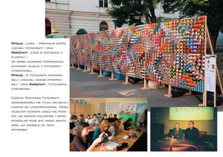 Wykład „Lomo – profanum współ
czesnej fotograﬁi” oraz
Warsztaty „Łódź w soczewce z
plastiku”;
dr marek domański poprowadził
natomiast zajęcia z fotograﬁi
otworkowej:
Wykład „O fotograﬁi otworko-
wej i łódzkiej scenie otworko-
wej” oraz Warsztaty „Fotograﬁa
otworkowa”.

Łódzkie Spotkania Fotograﬁi
awangardowej nie tylko zachęciły
łodzian do lomografowania. Dzięki
zdjęciom kiosków udało się poka-
zać jak bardzo kolorowe i niepo-
wtarzalne może być nasze miasto
oraz jak niewiele do tego
potrzeba!
 