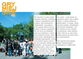 gry
miej
skie   Gry miejskie to nowa forma      czy jedno – zamiłowanie do
       miejskiej rozrywki, czerpiąca   własnego miasta jako żywego
       z tradycji harcerskich pod-     tworu, z którym można się
       chodów, gier terenowych,        zaprzyjaźnić. Z czasem, grami
       happeningów, najczęściej        miejskimi zaczęły interesować
       stymulowana przez chęć od-      się miejskie samorządy, któ-
       budowy lokalnej tożsamości.     re upatrują w nich szansę
       Gry od kilku lat organizo-      na promocję i świat biznesu,
       wane są w większych i mniej-    który przyjął je jako nową
       szych miastach Polski, rów-     formę działań motywacyjnych
       nież w Łodzi. Odpowiadają na    dla pracowników.
       potrzebę mieszkańców, chcą-
       cych poznać swoje otocze-       Gry miejskie realizowane
       nie. Gry miejskie pozwalające   przez Stowarzyszenie
       sprawdzić, kto najlepiej zna    Topograﬁe w 2008 roku:
       historię miasta, jego ulice,
       place i tajemnicze zaułki.
       Organizatorów gier i graczy
       biorących w nich udział łą

        topograﬁe 18-19 
 