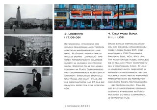 3. Lodzenatio                       4. Cisza przed Burzą
(17.09.09)                          (11.11.09)

Błyskawiczna, dynamiczna gra        Druga edycja niepodległościo-
miejska realizowana jako twórcza    wej gry miejskiej organizowanej
adaptacja warszawskiego Lume-       przez Łódzki Okręg ZHR, przy
natio. W łódzkiej wersji gracze     współpracy ŁSIM Topograﬁe,
mieli za zadanie „ustrzelić” apa-   Projektu Łódź, NCK, IPN i UMŁ.
ratem fotograﬁcznym kolorowe        Tym razem gracze musieli odnaleźć
numery na głowach ich przeciw-      się w realiach pracy konspiracyj-
ników. Wszystko to na tle nowej     nej w okupowanej Łodzi. 6 loka-
fontanny na Placu Dąbrowskiego      li konspiracyjnych (większość w
przy akompaniamencie klasycznych    prywatnych mieszkaniach, aby jak
utworów i świetlnego spektaklu.     najlepiej oddać realia) kierowało
Gra trwała 20 minut - tylko 20      przygotowaniami do pierwszych
dla obserwatorów i aż 20 dla bie-   obchodów Święta Niepodległości
gających przez ten czas uczestni-   ... bez Niepodległości. Finałem
ków.                                gry było unicestwienie oddziału
                                    gestapo i wywieszenie na Placu
                                    Wolności 20 biało czerwonych,
                                    3 metrowych ﬂag.


 topograﬁe 22-23 
 