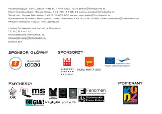 Przewodnicząca: Agata Zysiak +48 501 445 002 agata.zysiak@topograﬁe.pl
Wice-przewodniczący: Michał Gruda +48 791 57 85 85 michal.gruda@topograﬁe.pl
Sekretarz: Michał Grelewski +48 513 405 633 michal.grelewski@topograﬁe.pl
Koordynator Festiwalu Miastograf: Łukasz Biskupski +48 502 619 990 lukasz.biskupski@topograﬁe.pl
projekt graﬁczny i skład: anna Jędrzejak

Łódzkie Stowarzyszenie Inicjatyw Miejskich
TOPOGRAFIE
stowarzyszenie.topograﬁe.pl
stowarzyszenie@topograﬁe.pl
Górska 6/4



sponsor główny                         sponsorzy




Partnerzy                                                                       popieramy
 