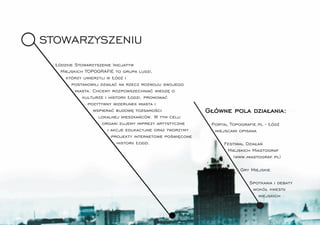 STOWARZYSZENIU
  Łódzkie Stowarzyszenie Inicjatyw
    Miejskich TOPOGRAFIE to grupa ludzi,
      którzy uwierzyli w Łódź i
        postanowili działać na rzecz rozwoju swojego
          miasta. Chcemy rozpowszechniać wiedzę o
             kulturze i historii Łodzi, promować
               pozytywny wizerunek miasta i
                  wspierać budowę tożsamości                Główne pola działania:
                    lokalnej mieszkańców. W tym celu
                     organi zujemy imprezy artystyczne       Portal Topograﬁe.pl - Łódź
                        i akcje edukacyjne oraz tworzymy      miejscami opisana
                          projekty internetowe poświęcone
                            historii Łodzi.                      Festiwal Działań
                                                                  Miejskich Miastograf
                                                                    (www.miastograf.pl)

                                                                        Gry Miejskie

                                                                           Spotkania i debaty
                                                                            wokół kwestii
                                                                              miejskich
 