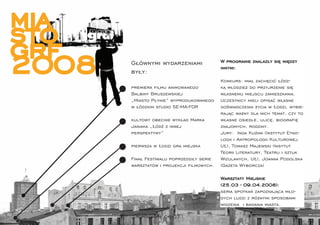 mia
sto
grf
2008   Głównymi wydarzeniami
       były:
                                           W programie znalazły się między
                                           innymi:

                                           Konkurs: miał zachęcić łódz-
       premiera ﬁlmu animowanego           ką młodzież do przyjrzenie się
       Balbiny Bruszewskiej                własnemu miejscu zamieszkania.
       „Miasto Płynie” wyprodukowanego     Uczestnicy mieli opisać własne
       w łódzkim studio SE-MA-FOR          doświadczenia życia w Łodzi, wybie-
                                           rając ważny dla nich temat, czy to
       kultowy obecnie wykład Marka        własne osiedle, ulicę, biograﬁę
       Janiaka „Łódź z innej               znajomych, rodziny.
       perspektywy”                        Jury: Inga Kuźma (Instytut Etno-
                                           logii i Antropologii Kulturowej
       pierwsza w Łodzi gra miejska        UŁ), Tomasz Majewski (Insytut
                                           Teorii Literatury, Teatru i sztuk
       Finał Festiwalu poprzedziły serie   Wizulanych, UŁ), Joanna Podolska
       warsztatów i projekcji ﬁlmowych.    (Gazeta Wyborcza)

                                           Warsztaty Miejskie
                                           (25.03 - 09.04.2008):
                                           seria spotkań zapoznająca mło-
                                           dych ludzi z różnymi sposobami
                                           widzenia i badania miasta.

        topograﬁe 06-07 
 