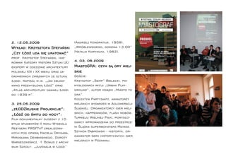 2. 12.05.2009                        (Andrzej Kondratiuk, 1958),
Wykład: Krzysztofa Stefański         „Wróblewskiego, godzina 13:00”
„Czy Łódź uda się uratować”          (Natalia Koryncka, 1982).
prof. Krzysztof Stefański, (kie-
rownik Katedry Historii Sztuki UŁ)   4. 03. 06.2009
ekspert w dziedzinie architektury    MiastoGRA: czym są gry miej-
polskiej XIX i XX wieku oraz za-     skie
gadnieniach związanych ze sztuką     Goście:
Łodzi. Napisał m.in. „Jak zbudo-     Krzysztof „Semp” Bielecki, po-
wano przemysłową Łódź” oraz          mysłodawca akcji „Urban Play-
„Atlas architektury dawnej Łodzi     ground”, autor książki „Miasto to
do 1939 r”.                          gra”.
                                     Kolektyw Partyzantz, animatorzy
3. 25.05.2009                        miejskich wydarzeń w Aglomeracji
„zŁODZIejskie Projekcje”:            Śląskiej. Organizatorzy gier miej-
„Łódź od świtu do nocy”:             skich, happeningów, ﬂash mobów,
Film dokumentalny złożony z 10       Turnieju Wielkiej Piłki, pomysło-
etiud studentów II roku Wydziału     dawcy wprowadzenia do przestrze-
Reżyserii PWSFTviT zrealizowa-       ni Śląska superbohatera Metana.
nych pod opieką Macieja Drygasa,     Szymon Dąbrowski - historyk, or-
Mirosława Dembińskiego, Doroty       ganizator serii historycznych gier
Wardeszkiewicz. + Bonus z archi-     miejskich w Poznaniu.
wum Szkoły: „Juvenalia w Łodzi”
 
