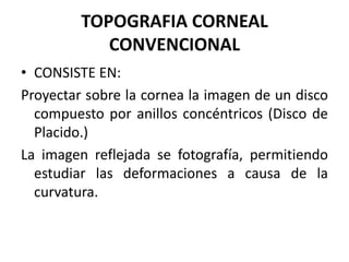 TOPOGRAFIA CORNEAL
            CONVENCIONAL
• CONSISTE EN:
Proyectar sobre la cornea la imagen de un disco
  compuesto por anillos concéntricos (Disco de
  Placido.)
La imagen reflejada se fotografía, permitiendo
  estudiar las deformaciones a causa de la
  curvatura.
 