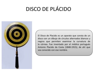 DISCO DE PLÁCIDO



    El Disco de Placido es un aparato que consta de un
    disco con un dibujo de círculos alternados blancos y
    negros que permiten examinar la curvatura de
    la córnea. Fue inventado por el médico portugués
    Antonio Placido da Costa (1848-1915); de ahí que
    sea conocido con ese nombre.
 