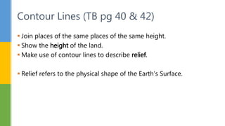  Join places of the same places of the same height.
 Show the height of the land.
 Make use of contour lines to describe relief.
 Relief refers to the physical shape of the Earth’s Surface.
Contour Lines (TB pg 40 & 42)
 