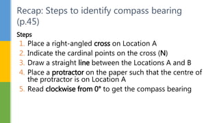 Steps
1. Place a right-angled cross on Location A
2. Indicate the cardinal points on the cross (N)
3. Draw a straight line between the Locations A and B
4. Place a protractor on the paper such that the centre of
the protractor is on Location A
5. Read clockwise from 0° to get the compass bearing
Recap: Steps to identify compass bearing
(p.45)
 
