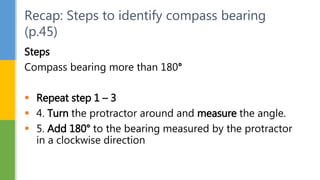 Steps
Compass bearing more than 180°
 Repeat step 1 – 3
 4. Turn the protractor around and measure the angle.
 5. Add 180° to the bearing measured by the protractor
in a clockwise direction
Recap: Steps to identify compass bearing
(p.45)
 