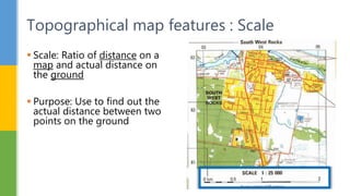  Scale: Ratio of distance on a
map and actual distance on
the ground
 Purpose: Use to find out the
actual distance between two
points on the ground
Topographical map features : Scale
 