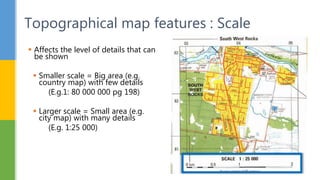  Affects the level of details that can
be shown
 Smaller scale = Big area (e.g.
country map) with few details
(E.g.1: 80 000 000 pg 198)
 Larger scale = Small area (e.g.
city map) with many details
(E.g. 1:25 000)
Topographical map features : Scale
 