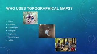 WHO USES TOPOGRAPHICAL MAPS?

• Hikers
• Campers
• Archeologists
• Biologists
• Engineers
• Forest Ranges
• Soldiers

 