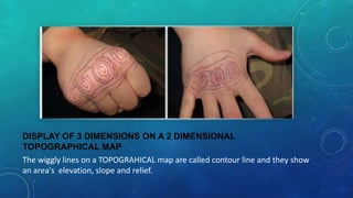 DISPLAY OF 3 DIMENSIONS ON A 2 DIMENSIONAL
TOPOGRAPHICAL MAP
The wiggly lines on a TOPOGRAHICAL map are called contour line and they show
an area's elevation, slope and relief.

 