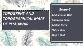 TOPOGRPHY AND
TOPOGRAPHICAL MAPS
OF PESHAWAR
Group-5
Muhammad Wali
Shahwaiz Khan
Maliha Mehr
Yahya Khan
Hajira Shah
 