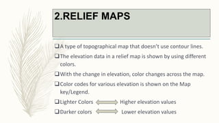 2.RELIEF MAPS
A type of topographical map that doesn’t use contour lines.
The elevation data in a relief map is shown by using different
colors.
With the change in elevation, color changes across the map.
Color codes for various elevation is shown on the Map
key/Legend.
Lighter Colors Higher elevation values
Darker colors Lower elevation values
 