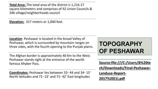 TOPOGRAPHY
OF PESHAWAR
Total Area: The total area of the district is 1,216.17
square kilometers and comprises of 92 Union Councils &
346 village/neighborhoods council
Elevation: 317 meters or 1,040 feet.
Location: Peshawar is located in the broad Valley of
Peshawar, which is surrounded by mountain ranges on
three sides, with the fourth opening to the Punjab plains.
The Afghan border is approximately 40 Km to the West.
Peshawar stands right at the entrance of the world-
famous Khyber Pass.
Coordinates: Peshawar lies between 33◦ 44 and 34◦ 15’
North latitudes and 71◦ 22’ and 71◦ 42’ East longitudes
Source:file:///C:/Users/B%20te
ch/Downloads/Final-Peshawar-
Landuse-Report-
2017%20(1).pdf
 