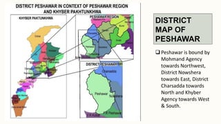 DISTRICT
MAP OF
PESHAWAR
 Peshawar is bound by
Mohmand Agency
towards Northwest,
District Nowshera
towards East, District
Charsadda towards
North and Khyber
Agency towards West
& South.
 
