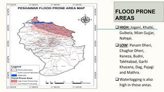 FLOOD PRONE
AREAS
 HIGH: Jogani, Khatki,
Gulbela, Mian Gujjar,
Nahqai.
 LOW: Panam Dheri,
Chaghar Dheri,
Kaneza, Budni,
Takhtabad, Garhi
Khazana, Dag, Pajagi
and Mathra.
 Waterlogging is also
high in these areas.
 