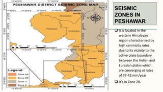 SEISMIC
ZONES IN
PESHAWAR
 It is located in the
western Himalayan
region characterized by
high seismicity rates
due to its vicinity to the
active plate boundary
between the Indian and
Eurasian plates which
are converging at rates
of 37-42 mm/year
 It’s in Zone 2B.
 
