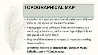 TOPOGRAPHICAL MAP
– A detailed and accurate two-dimensional representation of
features that appear on the Earth’s surface.
– A topographic map will have all the same elements as a
non-topographical map, such as scale, legend (symbols are
also given), and north arrow.
– They are different from other types of maps because they
show elevation.
– Sometimes referred as Terrain maps, Elevation maps,
Altitude maps and Contour maps.
 