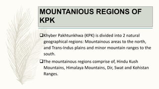 MOUNTANIOUS REGIONS OF
KPK
Khyber Pakhtunkhwa (KPK) is divided into 2 natural
geographical regions: Mountainous areas to the north,
and Trans-Indus plains and minor mountain ranges to the
south.
The mountainous regions comprise of, Hindu Kush
Mountains, Himalaya Mountains, Dir, Swat and Kohistan
Ranges.
 