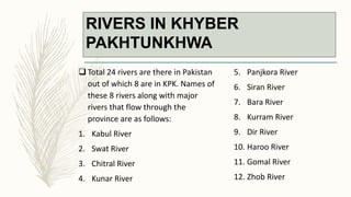 RIVERS IN KHYBER
PAKHTUNKHWA
 Total 24 rivers are there in Pakistan
out of which 8 are in KPK. Names of
these 8 rivers along with major
rivers that flow through the
province are as follows:
1. Kabul River
2. Swat River
3. Chitral River
4. Kunar River
5. Panjkora River
6. Siran River
7. Bara River
8. Kurram River
9. Dir River
10. Haroo River
11. Gomal River
12. Zhob River
 