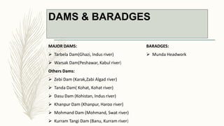 DAMS & BARADGES
MAJOR DAMS:
 Tarbela Dam(Ghazi, Indus river)
 Warsak Dam(Peshawar, Kabul river)
Others Dams:
 Zebi Dam (Karak,Zabi Algad river)
 Tanda Dam( Kohat, Kohat river)
 Dasu Dam (Kohistan, Indus river)
 Khanpur Dam (Khanpur, Haroo river)
 Mohmand Dam (Mohmand, Swat river)
 Kurram Tangi Dam (Banu, Kurram river)
BARADGES:
 Munda Headwork
 
