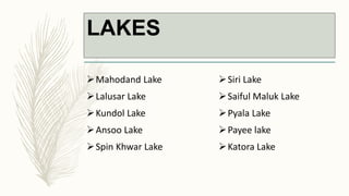 LAKES
Mahodand Lake
Lalusar Lake
Kundol Lake
Ansoo Lake
Spin Khwar Lake
Siri Lake
Saiful Maluk Lake
Pyala Lake
Payee lake
Katora Lake
 