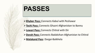 PASSES
Khyber Pass: Connects Kabul with Peshawar
Tochi Pass: Connects Ghazni-Afghanistan to Bannu
Lowari Pass: Connects Chitral with Dir
Dorah Pass: Connects Badakshan-Afghanistan to Chitral
Malakand Pass: Dargai-Batkhela
 