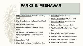 PARKS IN PESHAWAR
 PAFWA Children Park: Bahadur Yaar Jung
Road
 Sher Khan Shaheed Stadium: Shami Road
 Polo Ground: Shami Road
 Arbab Niaz Stadium Peshawar: Eidgah
Road
 Ali Mardan Khan Gardens : Formerly
Company Bagh now Khalid bin Waleed
Park
 Bagah Naran Park
 Shahi Bagh Peshawar: Govt Collage Road
 Jinnah Park: Firdos Chowk
 Chacha Younas Park: Gts Bus Stand
 Peshawar Stadium: Stadium Road
 Peshawar Club: Peshawar Cantt
 Asia ParkAsia Mohallah: Near Dabgari
Gate
 Tatara Park: HayatAbad Peshawar
 Shalman Park: HayatAbad Peshawar
 Khyber Park: HayatAbad Peshawar
 Ghani Park: HayatAbad Peshawar
 