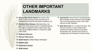 OTHER IMPORTANT
LANDMARKS
 Ghanta Ghar (Clock Tower) The clock in this
tower is one among the pair (second one in
England) presented by the Queen Elizebeth, UK.
 Mahabat Khan Mosque; Mahabat Khan, the
governor of Peshawar, built it in 1630 AD during
the reign of Mughal Emperor Shah Jahan (the
ruler of the Mughal Empire in India from 1628
until 1658).
 Peshawar Museum.
 Chersee Tikka House
 Hotel Grand: Tehkal Road, Peshawar
 khyber pass
 Governor’s house
 Sethi street
 Jamrud Fort: Jamrud Fort is located beside
Bab-e-Khyber at the entrance to the Khyber
Pass from the Peshawar side in the Tribal
districts of KPK, Pakistan.
 Bala Hissar Fort: It is a historic fortress. The
fort was used as a royal residence for
theDurrani Empire, and was renovated
during Sikh rule. The fort now serves as
headquarters for Pakistan’s Frontier Corps.
 