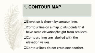 1. CONTOUR MAP
Elevation is shown by contour lines.
Contour line on a map joints points that
have same elevation/height from sea level.
Contours lines are labelled with the
elevation values.
Contour lines do not cross one another.
 