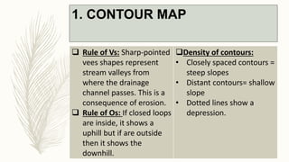 1. CONTOUR MAP
 Rule of Vs: Sharp-pointed
vees shapes represent
stream valleys from
where the drainage
channel passes. This is a
consequence of erosion.
 Rule of Os: If closed loops
are inside, it shows a
uphill but if are outside
then it shows the
downhill.
Density of contours:
• Closely spaced contours =
steep slopes
• Distant contours= shallow
slope
• Dotted lines show a
depression.
 