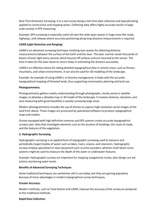 Real-Time Kinematic Surveying: it is a real survey doing a real-time data collection and typically being
applied to construction and mapping works. Collecting data offers highly accurate results in large-
scale surveys in RTK measuring.
Example: GPS surveying is especially useful all over the wide-open spaces in huge areas like roads,
highways, and railways where accurate positioning along long-distance measurements is required.
LiDAR (Light Detection and Ranging)
LiDAR is an advanced surveying technique involving laser pulses for obtaining distance
measurements between the surface of the Earth and the laser. The laser scanner sends thousands of
beams of laser light every second, which bounce off surfaces and are returned to the sensor. The
time it takes for the laser beam to return helps in estimating the distance accurately.
LiDAR is an effective means for taking detailed topographical data in remote areas, such as forests,
mountains, and urban environments. It can also be used for 3D modeling of the landscape.
Example: An example of using LiDAR is in forestry management; it helps with the accurate
topographical mapping of forested lands, thus supporting conservation planning and land use.
Photogrammetry
Photogrammetry gathers reality understanding through photographs, mostly aerial or satellite
images, to develop a detailed map or 3D model of the landscape. It involves distance, elevation, and
area measuring with great feasibility in quickly surveying large areas.
Modern photogrammetry includes the use of drones to capture high-resolution aerial images of the
land from above. These images are processed by specialized software to produce topographical
maps and models.
Drones equipped with high-definition cameras and GPS systems create accurate topographical
surveys over cities that investigate elements such as the location of buildings, the route of roads,
and the features of the vegetation.
3. Hydrographic Surveying
Hydrographic surveying is an applied form of topographic surveying used to measure and
periodically inspect bodies of water such as lakes, rivers, oceans, and reservoirs. Hydrographic
surveys employ specialized or neat equipment such as echo-sounders, wherein multi-beam sonar
systems might be used to measure the depth of the water or underwater features.
Example: Hydrographic surveys are important for mapping navigational routes; dam design can aid
actions monitoring water levels.
Benefits of Advanced Surveying Techniques
Some traditional techniques are sometimes still in use today, but they are gaining popularity
because of more advantages in modern topographical survey techniques.
Greater Accuracy:
Modern methods, such as Total Station and LiDAR, improve the accuracy of the survey as compared
to the traditional methods.
Rapid Data Collection:
 