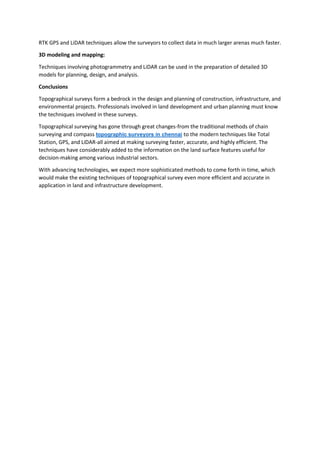 RTK GPS and LiDAR techniques allow the surveyors to collect data in much larger arenas much faster.
3D modeling and mapping:
Techniques involving photogrammetry and LiDAR can be used in the preparation of detailed 3D
models for planning, design, and analysis.
Conclusions
Topographical surveys form a bedrock in the design and planning of construction, infrastructure, and
environmental projects. Professionals involved in land development and urban planning must know
the techniques involved in these surveys.
Topographical surveying has gone through great changes-from the traditional methods of chain
surveying and compass topographic surveyors in chennai to the modern techniques like Total
Station, GPS, and LiDAR-all aimed at making surveying faster, accurate, and highly efficient. The
techniques have considerably added to the information on the land surface features useful for
decision-making among various industrial sectors.
With advancing technologies, we expect more sophisticated methods to come forth in time, which
would make the existing techniques of topographical survey even more efficient and accurate in
application in land and infrastructure development.
 