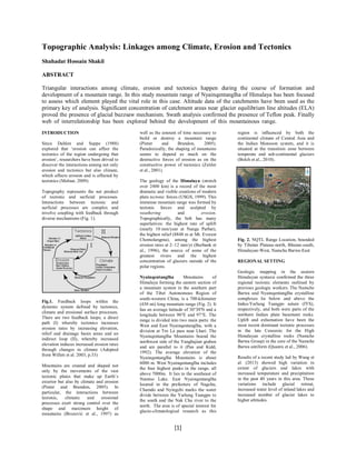 Topographic Analysis: Linkages among Climate, Erosion and Tectonics
Shahadat Hossain Shakil
ABSTRACT
Triangular interactions among climate, erosion and tectonics happen during the course of formation and
development of a mountain range. In this study mountain range of Nyainqentanglha of Himalaya has been focused
to assess which element played the vital role in this case. Altitude data of the catchments have been used as the
primary key of analysis. Significant concentration of catchment areas near glacier equilibrium line altitudes (ELA)
proved the presence of glacial buzzsaw mechanism. Swath analysis confirmed the presence of Teflon peak. Finally
web of interrelationship has been explored behind the development of this mountainous range.
……
INTRODUCTION
Since Dahlen and Suppe (1988)
explored that „erosion can affect the
tectonics of the region undergoing that
erosion‟, researchers have been drived to
discover the interactions among not only
erosion and tectonics but also climate,
which affects erosion and is affected by
tectonics (Molnar, 2009).
Topography represents the net product
of tectonic and surficial processes.
Interactions between tectonic and
surficial processes are complex and
involve coupling with feedback through
diverse mechanisms (Fig. 1).

Fig.1. Feedback loops within the
dynamic system defined by tectonics,
climate and erosional surface processes.
There are two feedback loops; a direct
path (I) whereby tectonics increases
erosion rates by increasing elevation,
relief and drainage basin areas and an
indirect loop (II), whereby increased
elevation induces increased erosion rates
through changes in climate (Adopted
from Willett et al. 2003, p.33)
Mountains are created and shaped not
only by the movements of the vast
tectonic plates that make up Earth‟s
exterior but also by climate and erosion
(Pinter and Brandon, 2005). In
particular, the interactions between
tectonic,
climatic
and
erosional
processes exert strong control over the
shape and maximum height of
mountains (Brozović et al., 1997) as

well as the amount of time necessary to
build or destroy a mountain range
(Pinter
and
Brandon,
2005).
Paradoxically, the shaping of mountains
seems to depend as much on the
destructive forces of erosion as on the
constructive power of tectonics (Zeitler
et al., 2001).
The geology of the Himalaya (stretch
over 2400 km) is a record of the most
dramatic and visible creations of modern
plate tectonic forces (USGS, 1999). This
immense mountain range was formed by
tectonic forces and sculpted by
weathering
and
erosion.
Topographically, the belt has many
superlatives: the highest rate of uplift
(nearly 10 mm/year at Nanga Parbat),
the highest relief (8848 m at Mt. Everest
Chomolangma), among the highest
erosion rates at 2–12 mm/yr (Burbank et
al., 1996), the source of some of the
greatest rivers and the highest
concentration of glaciers outside of the
polar regions.
Nyainqentanglha
Mountains
of
Himalaya forming the eastern section of
a mountain system in the southern part
of the Tibet Autonomous Region of
south-western China, is a 700-kilometer
(430 mi) long mountain range (Fig. 2). It
has an average latitude of 30°30'N and a
longitude between 90°E and 97°E. The
range is divided into two main parts: the
West and East Nyainqentanglha, with a
division at Tro La pass near Lhari. The
Nyainqentanglha Mountains bound the
northwest side of the Yangbajian graben
and are parallel to it (Pan and Kidd,
1992). The average elevation of the
Nyainqentanglha Mountains is about
6000 m. West Nyainqentanglha includes
the four highest peaks in the range, all
above 7000m. It lies to the southeast of
Namtso Lake. East Nyainqentanglha
located in the prefecture of Nagchu,
Chamdo and Nyingchi marks the water
divide between the Yarlung Tsangpo to
the south and the Nak Chu river to the
north. The area is of special interest for
glacio-climatological research as this

[1]

region is inﬂuenced by both the
continental climate of Central Asia and
the Indian Monsoon system, and it is
situated at the transition zone between
temperate and sub-continental glaciers
(Bolch et al., 2010).

Fig. 2. NQTL Range Location, bounded
by Tibetan Plateau-north, Bhutan-south,
Himalayan-West, Namcha Barwa-East
REGIONAL SETTING
Geologic mapping in the eastern
Himalayan syntaxis confirmed the three
regional tectonic elements outlined by
previous geologic workers. The Namche
Barwa and Nyainqentanglha crystalline
complexes lie below and above the
Indus-Yarlung Tsangpo suture (IYS),
respectively, and both were parts of the
northern Indian plate basement rocks.
Uplift and exhumation have been the
most recent dominant tectonic processes
in the late Cenozoic for the High
Himalayan crystalline rocks (Namche
Barwa Group) in the core of the Namche
Barwa antiform (Quanru et al., 2006).
Results of a recent study led by Wang et
al. (2013) showed high variation in
extent of glaciers and lakes with
increased temperature and precipitation
in the past 40 years in this area. These
variations include glacial retreat,
increased water level of inland lakes and
increased number of glacier lakes to
higher altitudes.

 