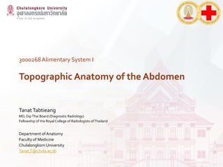 3000268Alimentary System I
Topographic Anatomy of the Abdomen
TanatTabtieang
MD, DipThai Board (Diagnostic Radiology)
Fellowship of the Royal College of Radiologists ofThailand
Department of Anatomy
Faculty of Medicine
Chulalongkorn University
Tanat.T@chula.ac.th
 