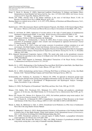 Journal of Environment and Earth Science                                                                    www.iiste.org
ISSN 2224-3216 (Paper) ISSN 2225-0948 (Online)
Vol 2, No.8, 2012

Hengl, T., David, G., Rossiter, F. (2003), Supervised Landform Classification To Enhance and Replace Photo-
        Interpretation in Semi-Detailed Soil Survey Soil Sci. Soc. Am. J. 67:1810–1822 (2003). Soil Science Society
        of America 677 S. Segoe Rd., Madison, WI 53711 USA.
Himida, I.H. (1966), Artesian water of the Nubian sandstones in the oases of the Libyan Desert, U.A.R. (in
        Russian). Geological Series No. 6, MGRI, Moscow, pp 91–103
Hunting, Report on a mineral survey of the U. A. E. (1977-1979), Ministry of Petroleum and Mineral Resources, Vol.1,
        (1979), pp. 1-34.

HydroConsult, (1987), Reconnaissance Report and Development Proposals, Abu Dhabi, (UAE) Eastern Region Water
       Re-sources,” Ministry of Petroleum and Mineral Resources Report, Government of Abu Dhabi, 1987, 126 p.

Jordan, G., and Schott, B. (2005), Application of wavelet analysis to the study of spatial pattern of morphotectonic
         lineaments in digital terrain models. A case study. Remote Sensing of Environment 94 (2005) 31–38.
ILWIS      Academic      3.5 (2009),     International    Institute for   Geo-information     Science   and    Earth
         Observation. P.O.Box 6,7500 AA-Enschede, the Netherlands.
Jaiswal, R.K., Mukherjee, S., Krishnamurthy, J., Saxena, R. (2003), Role of remote sensing and GIS techniques for
         generation of groundwater prospect zones towards rural development-an approach. International Journal
         of Remote Sensing, 24:993–1008
Jeffrey L.I., and Warren W.W. (2007), Solute and isotope constraint of groundwater recharge simulation in an arid
         environment, Abu Dhabi Emirate, United Arab Emirates. Hydrogeology Journal (2007) 15: 1307–1315
Jenson, S.K., and Domingue, J.O. (1988), Extracting Topographic Structure from Digital Elevation Data for Geographic
         Information System Analysis. Photogrammetric Engineering and Remote Sensing,Vol. 54, No. 11, November
         1988, pp. 1593–1600.
JICA, (Japanese International Cooperation Agency) (1996), The master plan study on the groundwater resources
         development for agriculture in the vicinity of Al Dhaid in the UAE, JICA International Cooperation Agency,
         (1996), Final Report.
Kerrich, R. (1986), Fluid transport in lineaments. Philosophical Transactions of the Royal Society of London,
         A. Mathematical and Physical Sciences 317, 219–251.

Khalifa, M. A. (1997), Hydrogeology of the Geothermal Frac-tured Rock Well Field at Jabal Hafit, Abu Dhabi Emir-
         ate, Proceedings of the 3rd Gulf Water Confer, Muscat, 1997, pp. 125-140

Khalifa, M. A. (2003), Geohydrology and the Source of Flowing Well Water in Al-Neima Area, Al Ain, Abu Dhabi
         Emirate, UAE,” National Drilling Company and United States Geological Survey, 2003, 9 p.

Krishnamurthy, J.N., Venkatesa, K., Jayaraman, V., Manivel, M. (1996), An approach to demarcate ground water
        potential zones through remote sensing and geographical information system. Int J Remote Sens 17:1867–1884
Lukin, A.A. (1987), Experience in Development of Morphostructural and Hydrological Analysis Technique.
        Nauka, Novosibirsk 111 pp., in Russian.

Mathess, G. (1982), The Properties of Groundwater” John Wiley and Sons, New York, 1982, pp. 215-255.

Menges, C.M., Hadley, D.G., Woodward, D.G., Mohamed, F.A. (1993), Geology and geophysics, groundwater
        resources of Al-Ain area, Abu Dhabi Emirate. In: US Geological Survey Administration Rep 93-001, pp 74–
        167
Moore, I.D., Gessler, P.E., Nielsen, G.A., Peterson, G.A. (1993), Soil attribute prediction using terrain analysis. Soil
        Science Society of America Journal 57 (2), 443–452.
Murad A.A., Al Nuaimi H., Al Hammadi M. (2007), Comprehensive Assessment of Water Resources in the United
        Arab Emirates (UAE) Water Resour Manage (2007) 21:1449–1463 DOI 10.1007/s11269-006-9093-4

Murad, A., Baker, H., Mahmoud, S., Gabr, A. (2010), Groundwater Level Prediction at a Pilot Area in Southeastern
       Part of the UAE using Shallow Seismic Method

Murad A., Mahgoub F., Hussein S. (2012), Hydrogeochemical Variations of Groundwater of the Northern Jabal Hafit
        in Eastern Part of Abu Dhabi Emirate, United Arab Emirates (UAE). International Journal of Geosciences,
        2012, 3, 410-429 doi:10.4236/ijg.2012.32046 Published Online May 2012
Murthy, K.S. (2000), Groundwater potential in a semi-arid region of Andhra Pradesh: a geographical information
        system approach. Int J Remote Sens 21(9):1867–1884
Obi, R.P., Chandra, M.K, Srivastav SK, Srinivas CV, Maji, A.K (2000), Evaluation of groundwater potential zones
        using remote sensing data- a case study of Gaimukh watershed, Bhandara di

                                                          12
 