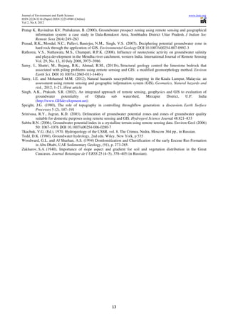 Journal of Environment and Earth Science                                                                   www.iiste.org
ISSN 2224-3216 (Paper) ISSN 2225-0948 (Online)
Vol 2, No.8, 2012

Pratap K, Ravindran KV, Prabakaran, B. (2000), Groundwater prospect zoning using remote sensing and geographical
         information system: a case study in Dala-Renukoot Area, Sonbhadra District Uttar Pradesh. J Indian Soc
         Remote Sens 28(4):249–263
Prasad, R.K., Mondal, N.C., Pallavi, Banerjee, N.M., Singh, V.S. (2007), Deciphering potential groundwater zone in
         hard rock through the application of GIS. Environmental Geology DOI 10.1007/s00254-007-0992-3
Rathorea, V.S., Nathawata, M.S., Champati, R.P.K. (2008), Influence of neotectonic activity on groundwater salinity
         and playa development in the Mendha river catchment, western India. International Journal of Remote Sensing
         Vol. 29, No. 13, 10 July 2008, 3975–3986
Samy, I., Shattri, M., Bujang, B.K., Ahmad, R.M., (2011b), Structural geology control the limestone bedrock that
         associated with piling problems using remote sensing and GIS: a modified geomorphology method. Environ
         Earth Sci. DOI 10.1007/s12665-011-1440-y
Samy, I.E. and Mohamed M.M. (2012), Natural hazards susceptibility mapping in the Kuala Lumpur, Malaysia: an
         assessment using remote sensing and geographic infprmation system (GIS). Geomatics, Natural hazards and
         risk., 2012, 1–21, iFirst article
Singh, A.K., Prakash, S.R. (2002), An integrated approach of remote sensing, geophysics and GIS to evaluation of
         groundwater      potentiality     of   Ojhala    sub    watershed,     Mirzapur     District,   U.P.     India
         (http://www.GISdevelopment.net)
Speight, J.G. (1980), The role of topography in controlling throughflow generation: a discussion. Earth Surface
         Processes 5 (2), 187–191
Srinivasa, R.Y., Jugran, K.D. (2003), Delineation of groundwater potential zones and zones of groundwater quality
         suitable for domestic purposes using remote sensing and GIS. Hydrogeol Science Journal 48:821–833
Subba R.N. (2006), Groundwater potential index in a crystalline terrain using remote sensing data. Environ Geol (2006)
         50: 1067–1076 DOI 10.1007/s00254-006-0280-7
Tkachuk, V.G. (Ed.), 1970. Hydrogeology of the USSR, vol. 8. The Crimea. Nedra, Moscow 364 pp., in Russian.
Todd, D.K. (1980), Groundwater hydrology, 2nd edn. Wiley, New York, p 535
Woodward, G.L. and Al Sharhan, A.S. (1994) Domlomitization and Chertification of the early Eocene Rus Formation
         in Abu Dhabi, UAE Sedimentary Geology, (91), p. 273-285.
Zakharov, S.A. (1940), Importance of slope aspect and gradient for soil and vegetation distribution in the Great
         Caucasus. Journal Botanique de l’URSS 25 (4–5), 378–405 (in Russian).




                                                          13
 