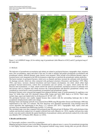 Journal of Environment and Earth Science                                                                         www.iiste.org
ISSN 2224-3216 (Paper) ISSN 2225-0948 (Online)
Vol 2, No.8, 2012




Figure 1. (a) LANDSAT image, (b) Iso-salinity map of groundwater (after Murad et al 2012) and (C) geological map of
the study area


3.1 Methods

The indicators of groundwater accumulation and salinity are related to geological fractures, topographic slope, irrigation
areas, flow accumulation, aspect and relief of the area. In order to identify and predict groundwater accumulation and
groundwater salinity, different thematic maps (factors) were prepared. These include seven different thematic maps as
essential factors were integrated in the GIS environment as input layers to perform the groundwater salinity prediction.
The factors include: (i) geological fractures, which serve as channels and hence increase the carbonate rocks dissolution
(ii) drainage network, which are often connected with geological structures (Gerasimov and Korzhuev 1979, Ollier
1981), and hence, increases chemical dissolution and karst features development, (iii) relief, which reflect high
geological fractures intersections, control flow accumulation and soil salinity, (iv) aspect, which control the flow
direction and accumulation, (v) slope, which controls the speed of groundwater, mechanical erosion of carbonate rock
and increase and (vi) irrigation area which increases the evapotranspiration and therefore groundwater salinity were
considered as crucial factors control groundwater accumulation and groundwater salinity.
Geological fractures were extracted and mapped from enhanced thematic maps of terrain parameters by applying a non
linear 3x3 Soble filter with 10% threshold (Abarca 2006, Jordan and Scott 2005, Samy et al. 2011b). These maps
include slope, aspect and shaded relief in all directions (0°,45°,90°,135°…360°).
The geological fractures were readily mapped because they contrast with the surrounding landscape due to their
escarpments (displacements) and/or tone change.
Drainage basins and drainage network were extracted from DEM using D8 algorithm (Jenson and Dominque 1988) that
implemented in Arc GIS v.9.2 software. The flow directions were identified automatically using drainage down hill
vectors algorithm that implemented in the Ilwise v.3.7 software (ITC 2011). Topographic slope, aspect, relief and
curvature were calculated from DEM using ArcGIS v 9.2 software.
The calculated maps were then compared with geological map (Woodward and Al Sharhan 1994) and hydrological data
(salinity and electrical conductivity) of samples collected from wells (Murad et al., 2012), together with previous study
results, were also used to identify the spatial distribution of groundwater salinity and electrical conductivity in the study
area (Khalifa 1997, Al Nuaimi 2003, Murad et al. 2010).

4. Results and discussion

4.1 Topographic attributes control flow accumulation
Mapping geological fracture zones in the Hafeet Mountain and its adjacent areas is a proxy for groundwater prospecting
in such highly fractured carbonate terrains. The proposed methods using remote sensing data can provide effective


                                                             3
 