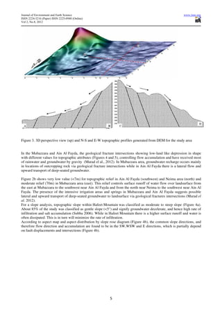 Journal of Environment and Earth Science                                                                    www.iiste.org
ISSN 2224-3216 (Paper) ISSN 2225-0948 (Online)
Vol 2, No.8, 2012




Figure 3. 3D perspective view (up) and N-S and E-W topographic profiles generated from DEM for the study area


In the Mubazzara and Ain Al Fayda, the geological fracture intersections showing low-land like depression in shape
with different values for topographic attributes (Figures 4 and 5), controlling flow accumulation and have received most
of rainwater and groundwater by gravity (Murad el al., 2012). In Mubazzara area, groundwater recharge occurs mainly
in locations of outcropping rock via geological fracture intersections while in Ain Al Fayda there is a lateral flow and
upward transport of deep-seated groundwater.

Figure 2b shows very low value (<7m) for topographic relief in Ain Al Fayda (southwest) and Neima area (north) and
moderate relief (70m) in Mubazzara area (east). This relief controls surface runoff of water flow over landsurface from
the east at Mubazzara to the southwest near Ain Al Fayda and from the north near Neima to the southwest near Ain Al
Fayda. The presence of the intensive irrigation areas and springs in Mubazzara and Ain Al Fayda suggests possible
lateral and upward transport of deep-seated groundwater to landsurface via geological fractures intersections (Murad el
al. 2012).
For a slope analysis, topographic slope within Hafeet Mountain was classified as moderate to steep slope (Figure 4a).
About 85% of the study was classified as gentle slope (<5°) and signify groundwater decelerate, and hence high rate of
infiltration and salt accumulation (Subba 2006). While in Hafeet Mountain there is a higher surface runoff and water is
often dissipated. This is in turn will minimize the rate of infiltration.
According to aspect map and aspect distribution by slope rose diagram (Figure 4b), the common slope directions, and
therefore flow direction and accumulation are found to be in the SW,WSW and E directions, which is partially depend
on fault displacements and intersections (Figure 4b).




                                                           5
 