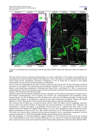 Journal of Environment and Earth Science                                                                       www.iiste.org
ISSN 2224-3216 (Paper) ISSN 2225-0948 (Online)
Vol 2, No.8, 2012




Figure 6. (a) Drainage basins and drainage network map and (b) NDVI map for the study area. These are draped over
DEM


The long distance between upstream and downstream can lead to salinization of the aquifer and groundwater by
leaching process in the downstream (Himida 1966, Murad et al. 2012). This leads to a symmetrical relationship between
stream length and the groundwater salinization. Groundwater of Ain Al Fayda area is expected to have higher
concentration of cations and anions than groundwater of Mubazarha.
The low slope, low topography and low relief can lead to decrease water flow. In turn, the flow decreasing can lead to
salinization of the aquifer of the groundwater and groundwater (Tkachuk 1970). So, groundwater salinity of Ain Al
Fayda is much higher than groundwater of Mubazzar and Neima (Table 1 and Figures 6,7). This is a normal result
substantiating facts that flow accumulation zones and hence groundwater salinization often related to fault intersections
(Poletaev 1992, Florinsky 1993, Florinsky 2000).
Spatial correlation also showed that groundwater salinity is dependent on flow direction and intensity of irrigation areas,
and therefore evpotranspiration. As the irrigation area increases, the evapotranspiration and groundwater salinity
increase (Figures 1b, 6b). In Mubazzar and Ain Al Fayda areas, which have the highest percentage of irrigation and
agricultural areas (Figure 7), groundwater is expected to have high concentration of chloride, bromine and sodium
(Murad et al. 2012). Groundwater of Ain Al Fayda showed high salinity comparing with Mubazara area.
This is because Ain Al Fayda area is located on terrain with low relief, low slope% and low topography, and hence
receives lateral and upward transport of deep-seated and mixed groundwater via fractured zones. Generally, the
concentration of anions and cations in groundwater increase from east to southwest and from north to south
(HydroConsult 1987, Khalifa 1997, Khalifa, 2003, Murad et al. 2012). Thus, groundwater of Ain Al Fayda area has the
highest concentration of cations (e.g Na+, Ca2+, Mg2+ and K+) and anions (e.g. Cl-, SO42-and HCO32- ) in the study area.
The results also showed strong correlation between physical properties such as groundwater temperature, electrical
conductivity (Murad et al. 2012) and topographic attributes and geological fracture intersections.
The high temperature of collected groundwater samples (Murad et al. 2012) showed an increase from Ain Al Fayda
(west) toward Mubazzar (east). This is because Mubazzara area was found to be located on deeply-highly fractured
rocks, which can serve as passways for upward transport of deep-seated groundwater to the land surface (Kerrich 1986).




                                                            8
 