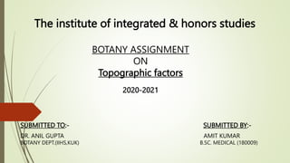 The institute of integrated & honors studies
SUBMITTED TO:- SUBMITTED BY:-
DR. ANIL GUPTA AMIT KUMAR
BOTANY DEPT.(IIHS,KUK) B.SC. MEDICAL (180009)
BOTANY ASSIGNMENT
ON
Topographic factors
2020-2021
 