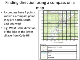 Finding direction using a compass on a
                    map
• A compass have 4 points
  known as compass point,
  they are north, south,
  east and west
• E.g. What is the direction
  of the lake at the lower
  village from Cady Hill
 