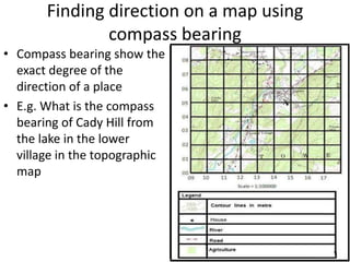 Finding direction on a map using
               compass bearing
• Compass bearing show the
  exact degree of the
  direction of a place
• E.g. What is the compass
  bearing of Cady Hill from
  the lake in the lower
  village in the topographic
  map
 