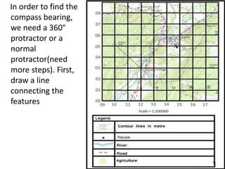 In order to find the
compass bearing,
we need a 360°
protractor or a
normal
protractor(need
more steps). First,
draw a line
connecting the
features
 