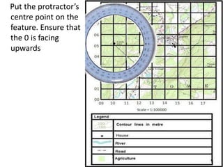 Put the protractor’s
centre point on the
feature. Ensure that
the 0 is facing
upwards
 